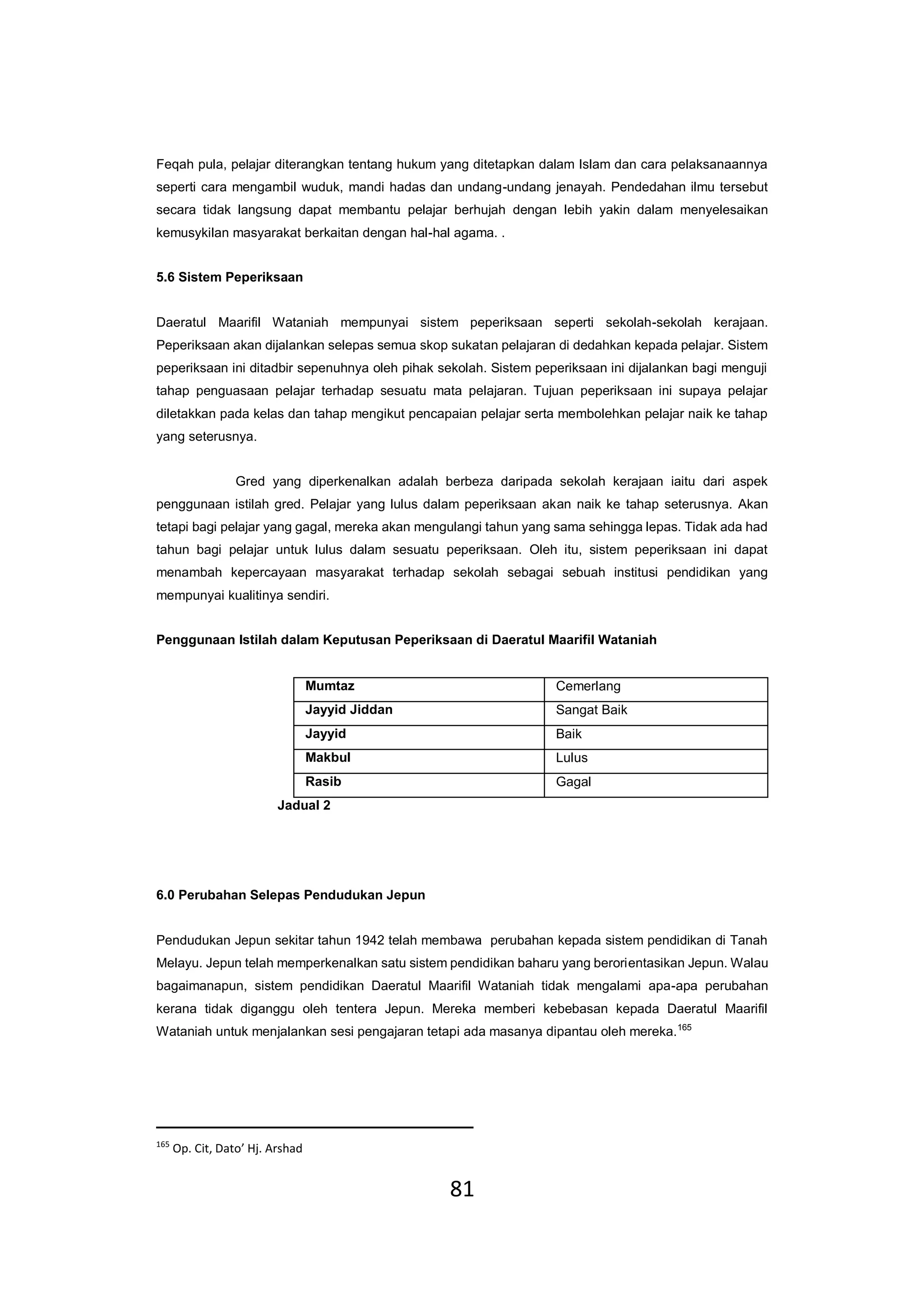 81
Feqah pula, pelajar diterangkan tentang hukum yang ditetapkan dalam Islam dan cara pelaksanaannya
seperti cara mengambil wuduk, mandi hadas dan undang-undang jenayah. Pendedahan ilmu tersebut
secara tidak langsung dapat membantu pelajar berhujah dengan lebih yakin dalam menyelesaikan
kemusykilan masyarakat berkaitan dengan hal-hal agama. .
5.6 Sistem Peperiksaan
Daeratul Maarifil Wataniah mempunyai sistem peperiksaan seperti sekolah-sekolah kerajaan.
Peperiksaan akan dijalankan selepas semua skop sukatan pelajaran di dedahkan kepada pelajar. Sistem
peperiksaan ini ditadbir sepenuhnya oleh pihak sekolah. Sistem peperiksaan ini dijalankan bagi menguji
tahap penguasaan pelajar terhadap sesuatu mata pelajaran. Tujuan peperiksaan ini supaya pelajar
diletakkan pada kelas dan tahap mengikut pencapaian pelajar serta membolehkan pelajar naik ke tahap
yang seterusnya.
Gred yang diperkenalkan adalah berbeza daripada sekolah kerajaan iaitu dari aspek
penggunaan istilah gred. Pelajar yang lulus dalam peperiksaan akan naik ke tahap seterusnya. Akan
tetapi bagi pelajar yang gagal, mereka akan mengulangi tahun yang sama sehingga lepas. Tidak ada had
tahun bagi pelajar untuk lulus dalam sesuatu peperiksaan. Oleh itu, sistem peperiksaan ini dapat
menambah kepercayaan masyarakat terhadap sekolah sebagai sebuah institusi pendidikan yang
mempunyai kualitinya sendiri.
Penggunaan Istilah dalam Keputusan Peperiksaan di Daeratul Maarifil Wataniah
Mumtaz Cemerlang
Jayyid Jiddan Sangat Baik
Jayyid Baik
Makbul Lulus
Rasib Gagal
Jadual 2
6.0 Perubahan Selepas Pendudukan Jepun
Pendudukan Jepun sekitar tahun 1942 telah membawa perubahan kepada sistem pendidikan di Tanah
Melayu. Jepun telah memperkenalkan satu sistem pendidikan baharu yang berorientasikan Jepun. Walau
bagaimanapun, sistem pendidikan Daeratul Maarifil Wataniah tidak mengalami apa-apa perubahan
kerana tidak diganggu oleh tentera Jepun. Mereka memberi kebebasan kepada Daeratul Maarifil
Wataniah untuk menjalankan sesi pengajaran tetapi ada masanya dipantau oleh mereka.165
165
Op. Cit, Dato’ Hj. Arshad
 
