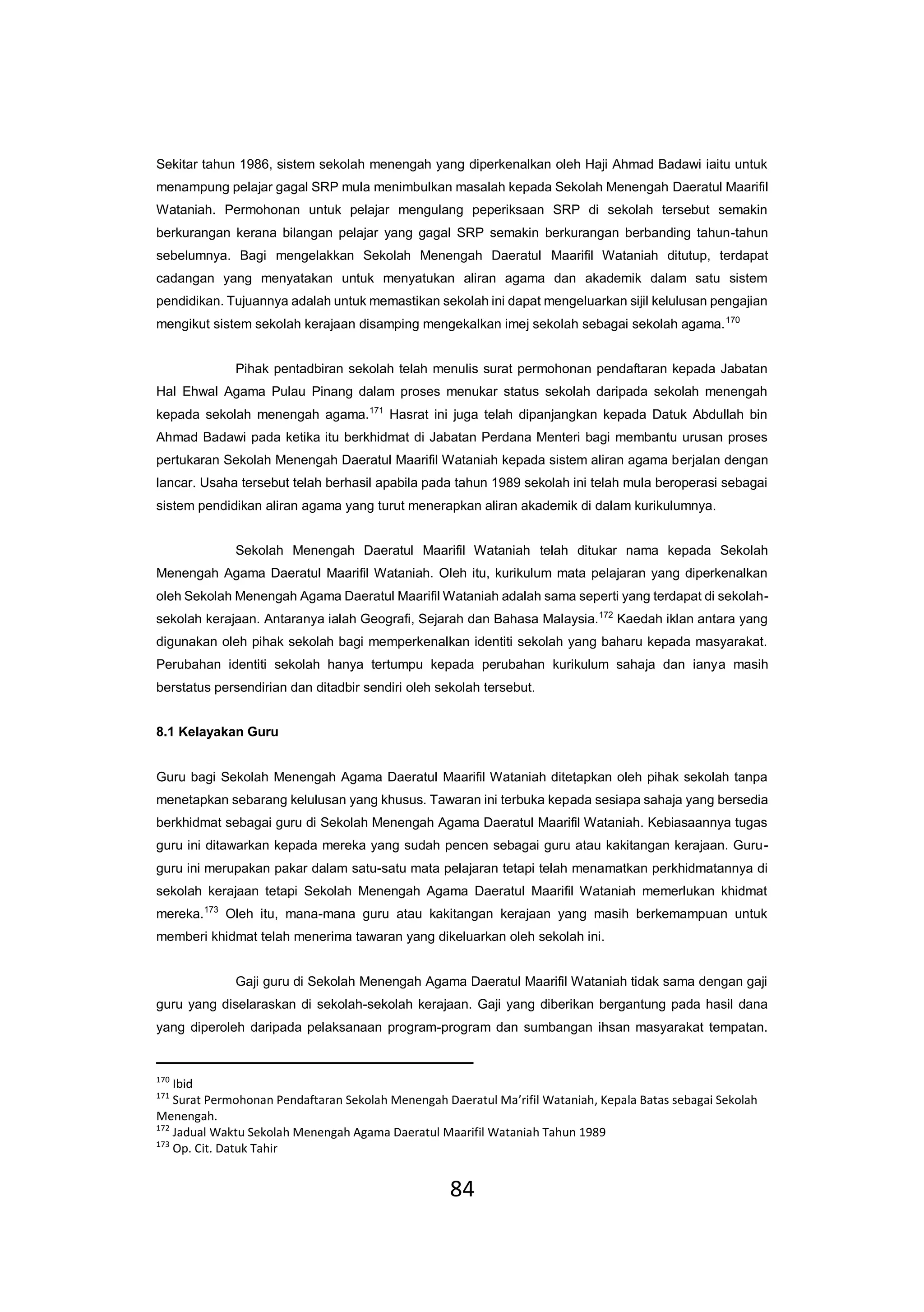 84
Sekitar tahun 1986, sistem sekolah menengah yang diperkenalkan oleh Haji Ahmad Badawi iaitu untuk
menampung pelajar gagal SRP mula menimbulkan masalah kepada Sekolah Menengah Daeratul Maarifil
Wataniah. Permohonan untuk pelajar mengulang peperiksaan SRP di sekolah tersebut semakin
berkurangan kerana bilangan pelajar yang gagal SRP semakin berkurangan berbanding tahun-tahun
sebelumnya. Bagi mengelakkan Sekolah Menengah Daeratul Maarifil Wataniah ditutup, terdapat
cadangan yang menyatakan untuk menyatukan aliran agama dan akademik dalam satu sistem
pendidikan. Tujuannya adalah untuk memastikan sekolah ini dapat mengeluarkan sijil kelulusan pengajian
mengikut sistem sekolah kerajaan disamping mengekalkan imej sekolah sebagai sekolah agama.170
Pihak pentadbiran sekolah telah menulis surat permohonan pendaftaran kepada Jabatan
Hal Ehwal Agama Pulau Pinang dalam proses menukar status sekolah daripada sekolah menengah
kepada sekolah menengah agama.171
Hasrat ini juga telah dipanjangkan kepada Datuk Abdullah bin
Ahmad Badawi pada ketika itu berkhidmat di Jabatan Perdana Menteri bagi membantu urusan proses
pertukaran Sekolah Menengah Daeratul Maarifil Wataniah kepada sistem aliran agama berjalan dengan
lancar. Usaha tersebut telah berhasil apabila pada tahun 1989 sekolah ini telah mula beroperasi sebagai
sistem pendidikan aliran agama yang turut menerapkan aliran akademik di dalam kurikulumnya.
Sekolah Menengah Daeratul Maarifil Wataniah telah ditukar nama kepada Sekolah
Menengah Agama Daeratul Maarifil Wataniah. Oleh itu, kurikulum mata pelajaran yang diperkenalkan
oleh Sekolah Menengah Agama Daeratul Maarifil Wataniah adalah sama seperti yang terdapat di sekolah-
sekolah kerajaan. Antaranya ialah Geografi, Sejarah dan Bahasa Malaysia.172
Kaedah iklan antara yang
digunakan oleh pihak sekolah bagi memperkenalkan identiti sekolah yang baharu kepada masyarakat.
Perubahan identiti sekolah hanya tertumpu kepada perubahan kurikulum sahaja dan ianya masih
berstatus persendirian dan ditadbir sendiri oleh sekolah tersebut.
8.1 Kelayakan Guru
Guru bagi Sekolah Menengah Agama Daeratul Maarifil Wataniah ditetapkan oleh pihak sekolah tanpa
menetapkan sebarang kelulusan yang khusus. Tawaran ini terbuka kepada sesiapa sahaja yang bersedia
berkhidmat sebagai guru di Sekolah Menengah Agama Daeratul Maarifil Wataniah. Kebiasaannya tugas
guru ini ditawarkan kepada mereka yang sudah pencen sebagai guru atau kakitangan kerajaan. Guru-
guru ini merupakan pakar dalam satu-satu mata pelajaran tetapi telah menamatkan perkhidmatannya di
sekolah kerajaan tetapi Sekolah Menengah Agama Daeratul Maarifil Wataniah memerlukan khidmat
mereka.173
Oleh itu, mana-mana guru atau kakitangan kerajaan yang masih berkemampuan untuk
memberi khidmat telah menerima tawaran yang dikeluarkan oleh sekolah ini.
Gaji guru di Sekolah Menengah Agama Daeratul Maarifil Wataniah tidak sama dengan gaji
guru yang diselaraskan di sekolah-sekolah kerajaan. Gaji yang diberikan bergantung pada hasil dana
yang diperoleh daripada pelaksanaan program-program dan sumbangan ihsan masyarakat tempatan.
170
Ibid
171
Surat Permohonan Pendaftaran Sekolah Menengah Daeratul Ma’rifil Wataniah, Kepala Batas sebagai Sekolah
Menengah.
172
Jadual Waktu Sekolah Menengah Agama Daeratul Maarifil Wataniah Tahun 1989
173
Op. Cit. Datuk Tahir
 