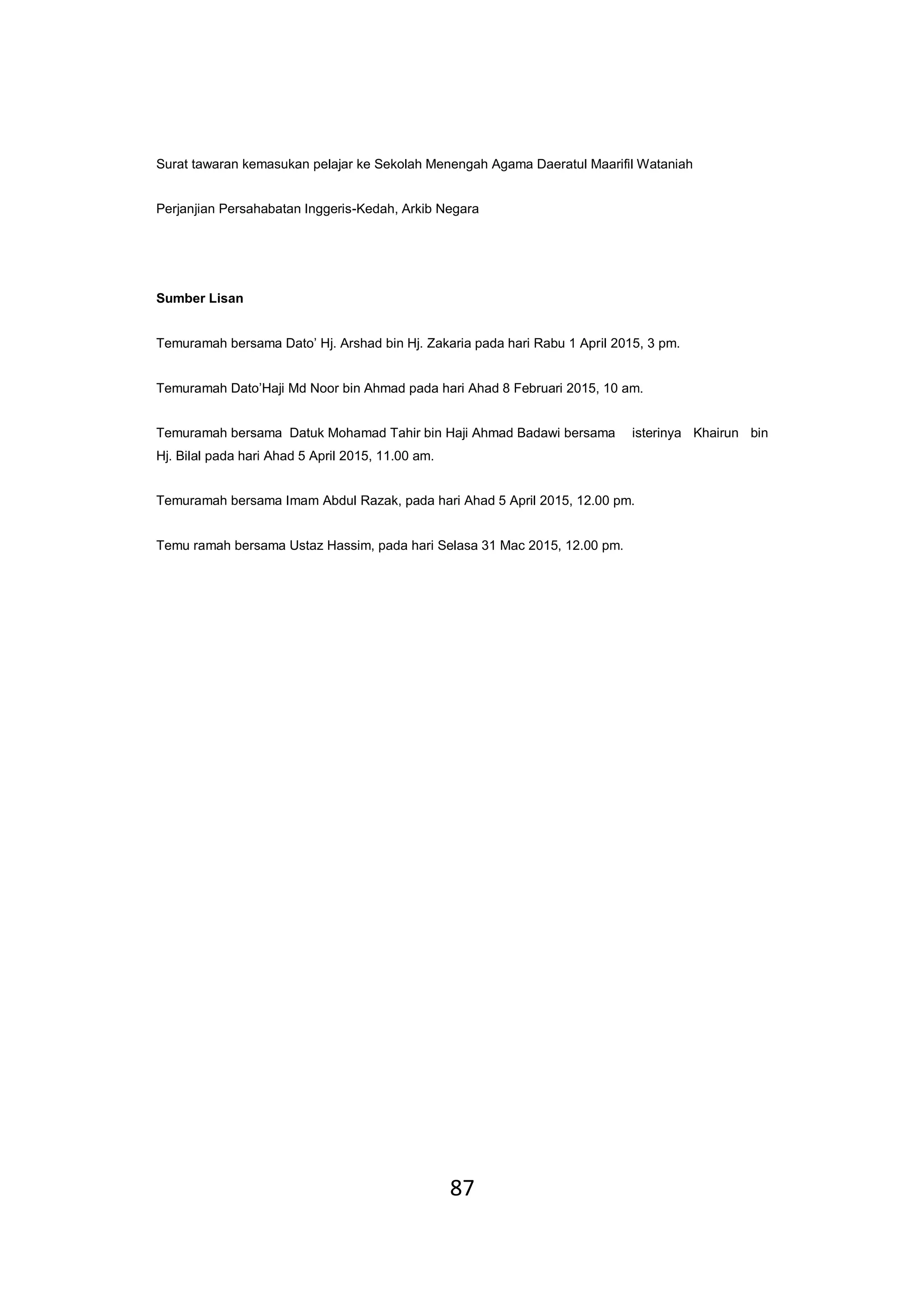 87
Surat tawaran kemasukan pelajar ke Sekolah Menengah Agama Daeratul Maarifil Wataniah
Perjanjian Persahabatan Inggeris-Kedah, Arkib Negara
Sumber Lisan
Temuramah bersama Dato’ Hj. Arshad bin Hj. Zakaria pada hari Rabu 1 April 2015, 3 pm.
Temuramah Dato’Haji Md Noor bin Ahmad pada hari Ahad 8 Februari 2015, 10 am.
Temuramah bersama Datuk Mohamad Tahir bin Haji Ahmad Badawi bersama isterinya Khairun bin
Hj. Bilal pada hari Ahad 5 April 2015, 11.00 am.
Temuramah bersama Imam Abdul Razak, pada hari Ahad 5 April 2015, 12.00 pm.
Temu ramah bersama Ustaz Hassim, pada hari Selasa 31 Mac 2015, 12.00 pm.
 