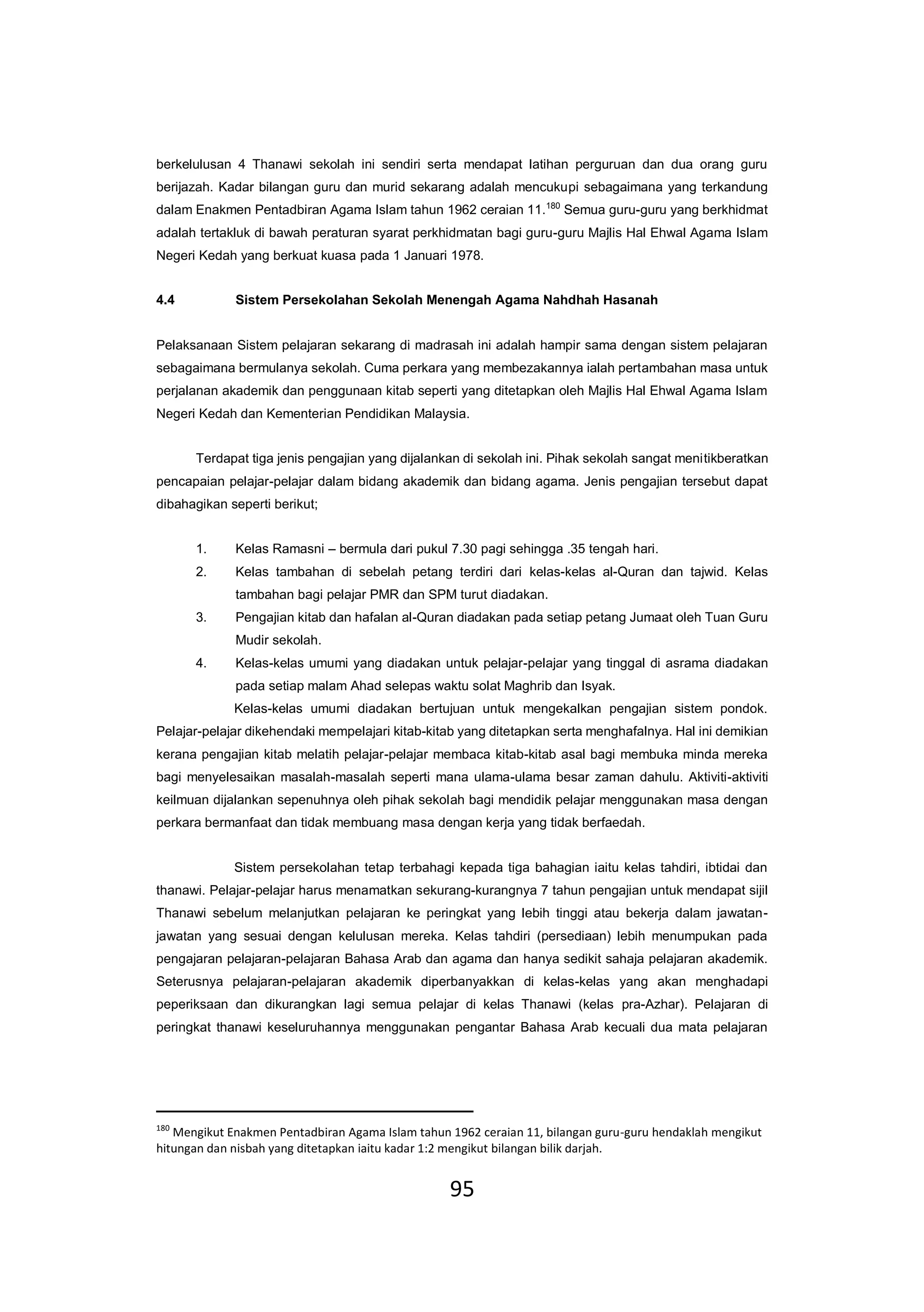 95
berkelulusan 4 Thanawi sekolah ini sendiri serta mendapat latihan perguruan dan dua orang guru
berijazah. Kadar bilangan guru dan murid sekarang adalah mencukupi sebagaimana yang terkandung
dalam Enakmen Pentadbiran Agama Islam tahun 1962 ceraian 11.180
Semua guru-guru yang berkhidmat
adalah tertakluk di bawah peraturan syarat perkhidmatan bagi guru-guru Majlis Hal Ehwal Agama Islam
Negeri Kedah yang berkuat kuasa pada 1 Januari 1978.
4.4 Sistem Persekolahan Sekolah Menengah Agama Nahdhah Hasanah
Pelaksanaan Sistem pelajaran sekarang di madrasah ini adalah hampir sama dengan sistem pelajaran
sebagaimana bermulanya sekolah. Cuma perkara yang membezakannya ialah pertambahan masa untuk
perjalanan akademik dan penggunaan kitab seperti yang ditetapkan oleh Majlis Hal Ehwal Agama Islam
Negeri Kedah dan Kementerian Pendidikan Malaysia.
Terdapat tiga jenis pengajian yang dijalankan di sekolah ini. Pihak sekolah sangat menitikberatkan
pencapaian pelajar-pelajar dalam bidang akademik dan bidang agama. Jenis pengajian tersebut dapat
dibahagikan seperti berikut;
1. Kelas Ramasni – bermula dari pukul 7.30 pagi sehingga .35 tengah hari.
2. Kelas tambahan di sebelah petang terdiri dari kelas-kelas al-Quran dan tajwid. Kelas
tambahan bagi pelajar PMR dan SPM turut diadakan.
3. Pengajian kitab dan hafalan al-Quran diadakan pada setiap petang Jumaat oleh Tuan Guru
Mudir sekolah.
4. Kelas-kelas umumi yang diadakan untuk pelajar-pelajar yang tinggal di asrama diadakan
pada setiap malam Ahad selepas waktu solat Maghrib dan Isyak.
Kelas-kelas umumi diadakan bertujuan untuk mengekalkan pengajian sistem pondok.
Pelajar-pelajar dikehendaki mempelajari kitab-kitab yang ditetapkan serta menghafalnya. Hal ini demikian
kerana pengajian kitab melatih pelajar-pelajar membaca kitab-kitab asal bagi membuka minda mereka
bagi menyelesaikan masalah-masalah seperti mana ulama-ulama besar zaman dahulu. Aktiviti-aktiviti
keilmuan dijalankan sepenuhnya oleh pihak sekolah bagi mendidik pelajar menggunakan masa dengan
perkara bermanfaat dan tidak membuang masa dengan kerja yang tidak berfaedah.
Sistem persekolahan tetap terbahagi kepada tiga bahagian iaitu kelas tahdiri, ibtidai dan
thanawi. Pelajar-pelajar harus menamatkan sekurang-kurangnya 7 tahun pengajian untuk mendapat sijil
Thanawi sebelum melanjutkan pelajaran ke peringkat yang lebih tinggi atau bekerja dalam jawatan-
jawatan yang sesuai dengan kelulusan mereka. Kelas tahdiri (persediaan) lebih menumpukan pada
pengajaran pelajaran-pelajaran Bahasa Arab dan agama dan hanya sedikit sahaja pelajaran akademik.
Seterusnya pelajaran-pelajaran akademik diperbanyakkan di kelas-kelas yang akan menghadapi
peperiksaan dan dikurangkan lagi semua pelajar di kelas Thanawi (kelas pra-Azhar). Pelajaran di
peringkat thanawi keseluruhannya menggunakan pengantar Bahasa Arab kecuali dua mata pelajaran
180
Mengikut Enakmen Pentadbiran Agama Islam tahun 1962 ceraian 11, bilangan guru-guru hendaklah mengikut
hitungan dan nisbah yang ditetapkan iaitu kadar 1:2 mengikut bilangan bilik darjah.
 