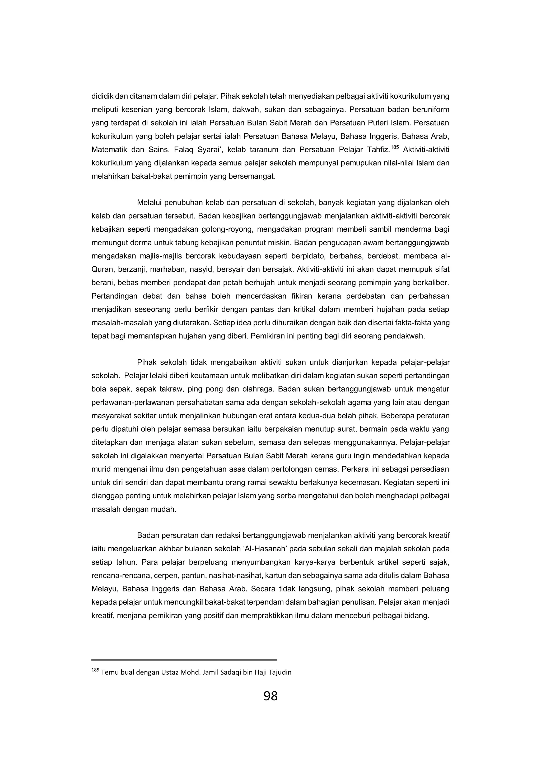98
dididik dan ditanam dalam diri pelajar. Pihak sekolah telah menyediakan pelbagai aktiviti kokurikulum yang
meliputi kesenian yang bercorak Islam, dakwah, sukan dan sebagainya. Persatuan badan beruniform
yang terdapat di sekolah ini ialah Persatuan Bulan Sabit Merah dan Persatuan Puteri Islam. Persatuan
kokurikulum yang boleh pelajar sertai ialah Persatuan Bahasa Melayu, Bahasa Inggeris, Bahasa Arab,
Matematik dan Sains, Falaq Syarai’, kelab taranum dan Persatuan Pelajar Tahfiz.185
Aktiviti-aktiviti
kokurikulum yang dijalankan kepada semua pelajar sekolah mempunyai pemupukan nilai-nilai Islam dan
melahirkan bakat-bakat pemimpin yang bersemangat.
Melalui penubuhan kelab dan persatuan di sekolah, banyak kegiatan yang dijalankan oleh
kelab dan persatuan tersebut. Badan kebajikan bertanggungjawab menjalankan aktiviti-aktiviti bercorak
kebajikan seperti mengadakan gotong-royong, mengadakan program membeli sambil menderma bagi
memungut derma untuk tabung kebajikan penuntut miskin. Badan pengucapan awam bertanggungjawab
mengadakan majlis-majlis bercorak kebudayaan seperti berpidato, berbahas, berdebat, membaca al-
Quran, berzanji, marhaban, nasyid, bersyair dan bersajak. Aktiviti-aktiviti ini akan dapat memupuk sifat
berani, bebas memberi pendapat dan petah berhujah untuk menjadi seorang pemimpin yang berkaliber.
Pertandingan debat dan bahas boleh mencerdaskan fikiran kerana perdebatan dan perbahasan
menjadikan seseorang perlu berfikir dengan pantas dan kritikal dalam memberi hujahan pada setiap
masalah-masalah yang diutarakan. Setiap idea perlu dihuraikan dengan baik dan disertai fakta-fakta yang
tepat bagi memantapkan hujahan yang diberi. Pemikiran ini penting bagi diri seorang pendakwah.
Pihak sekolah tidak mengabaikan aktiviti sukan untuk dianjurkan kepada pelajar-pelajar
sekolah. Pelajar lelaki diberi keutamaan untuk melibatkan diri dalam kegiatan sukan seperti pertandingan
bola sepak, sepak takraw, ping pong dan olahraga. Badan sukan bertanggungjawab untuk mengatur
perlawanan-perlawanan persahabatan sama ada dengan sekolah-sekolah agama yang lain atau dengan
masyarakat sekitar untuk menjalinkan hubungan erat antara kedua-dua belah pihak. Beberapa peraturan
perlu dipatuhi oleh pelajar semasa bersukan iaitu berpakaian menutup aurat, bermain pada waktu yang
ditetapkan dan menjaga alatan sukan sebelum, semasa dan selepas menggunakannya. Pelajar-pelajar
sekolah ini digalakkan menyertai Persatuan Bulan Sabit Merah kerana guru ingin mendedahkan kepada
murid mengenai ilmu dan pengetahuan asas dalam pertolongan cemas. Perkara ini sebagai persediaan
untuk diri sendiri dan dapat membantu orang ramai sewaktu berlakunya kecemasan. Kegiatan seperti ini
dianggap penting untuk melahirkan pelajar Islam yang serba mengetahui dan boleh menghadapi pelbagai
masalah dengan mudah.
Badan persuratan dan redaksi bertanggungjawab menjalankan aktiviti yang bercorak kreatif
iaitu mengeluarkan akhbar bulanan sekolah ‘Al-Hasanah’ pada sebulan sekali dan majalah sekolah pada
setiap tahun. Para pelajar berpeluang menyumbangkan karya-karya berbentuk artikel seperti sajak,
rencana-rencana, cerpen, pantun, nasihat-nasihat, kartun dan sebagainya sama ada ditulis dalam Bahasa
Melayu, Bahasa Inggeris dan Bahasa Arab. Secara tidak langsung, pihak sekolah memberi peluang
kepada pelajar untuk mencungkil bakat-bakat terpendam dalam bahagian penulisan. Pelajar akan menjadi
kreatif, menjana pemikiran yang positif dan mempraktikkan ilmu dalam menceburi pelbagai bidang.
185
Temu bual dengan Ustaz Mohd. Jamil Sadaqi bin Haji Tajudin
 