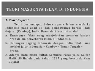1. Teori Gujarat
Teori berpendapat bahwa agama Islam masuk ke
Indonesia pada abad 13 dan pembawanya berasal dari
Gujarat (...