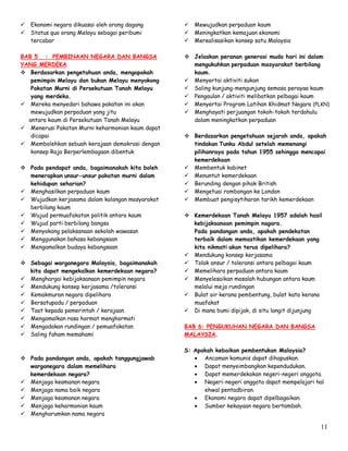 11
 Ekonomi negara dikuasai oleh orang dagang
 Status quo orang Melayu sebagai peribumi
tercabar
BAB 5 : PEMBINAAN NEGARA DAN BANGSA
YANG MERDEKA
 Berdasarkan pengetahuan anda, mengapakah
pemimpin Melayu dan bukan Melayu menyokong
Pakatan Murni di Persekutuan Tanah Melayu
yang merdeka.
 Mereka menyedari bahawa pakatan ini akan
mewujudkan perpaduan yang jitu
antara kaum di Persekutuan Tanah Melayu
 Menerusi Pakatan Murni keharmonian kaum dapat
dicapai
 Membolehkan sebuah kerajaan demokrasi dengan
konsep Raja Berperlembagaan dibentuk
 Pada pendapat anda, bagaimanakah kita boleh
menerapkan unsur-unsur pakatan murni dalam
kehidupan seharian?
 Menghasilkan perpaduan kaum
 Wujudkan kerjasama dalam kalangan masyarakat
berbilang kaum
 Wujud permuafakatan politik antara kaum
 Wujud parti berbilang bangsa
 Menyokong pelaksanaan sekolah wawasan
 Menggunakan bahasa kebangsaan
 Mengamalkan budaya kebangsaan
 Sebagai warganegara Malaysia, bagaimanakah
kita dapat mengekalkan kemerdekaan negara?
 Menghargai kebijaksanaan pemimpin negara
 Mendukung konsep kerjasama /toleransi
 Kemakmuran negara dipelihara
 Bersatupadu / perpaduan
 Taat kepada pemerintah / kerajaan
 Mengamalkan rasa hormat menghormati
 Mengadakan rundingan / pemuafakatan
 Saling faham memahami
 Pada pandangan anda, apakah tanggungjawab
warganegara dalam memelihara
kemerdekaan negara?
 Menjaga keamanan negara
 Menjaga nama baik negara
 Menjaga keamanan negara
 Menjaga keharmonian kaum
 Mengharumkan nama negara
 Mewujudkan perpaduan kaum
 Meningkatkan kemajuan ekonomi
 Merealisasikan konsep satu Malaysia
 Jelaskan peranan generasi muda hari ini dalam
mengukuhkan perpaduan masyarakat berbilang
kaum.
 Menyertai aktiviti sukan
 Saling kunjung-mengunjung semasa perayaa kaum
 Pengaulan / aktiviti melibatkan pelbagai kaum
 Menyertai Program Latihan Khidmat Negara (PLKN)
 Menghayati perjuangan tokoh-tokoh terdahulu
dalam meningkatkan perpaduan
 Berdasarkan pengetahuan sejarah anda, apakah
tindakan Tunku Abdul setelah memenangi
pilihanraya pada tahun 1955 sehingga mencapai
kemerdekaan
 Membentuk kabinet
 Menuntut kemerdekaan
 Berunding dengan pihak British
 Mengetuai rombongan ke London
 Membuat pengisytiharan tarikh kemerdekaan
 Kemerdekaan Tanah Melayu 1957 adalah hasil
kebijaksanaan pemimpin nagara.
Pada pandangan anda, apakah pendekatan
terbaik dalam memastikan kemerdekaan yang
kita nikmati akan terus dipelihara?
 Mendukung konsep kerjasama
 Tolak ansur / toleransi antara pelbagai kaum
 Memelihara perpaduan antara kaum
 Menyelesaikan masalah hubungan antara kaum
melalui meja rundingan
 Bulat air kerana pembentung, bulat kata kerana
muafakat
 Di mana bumi dipijak, di situ langit dijunjung
BAB 6: PENGUKUHAN NEGARA DAN BANGSA
MALAYSIA.
S: Apakah kebaikan pembentukan Malaysia?
 Ancaman komunis dapat dihapuskan.
 Dapat menyeimbangkan kependudukan.
 Dapat memerdekakan negeri-negeri anggota.
 Negeri-negeri anggota dapat mempelajari hal
ehwal pentadbiran.
 Ekonomi negara dapat dipelbagaikan.
 Sumber kekayaan negara bertambah.
 
