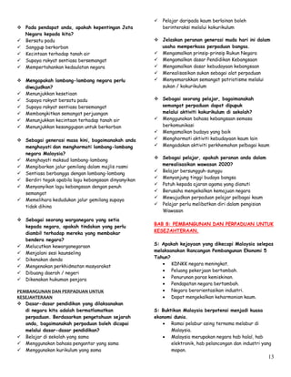 13
 Pada pendapat anda, apakah kepentingan Jata
Negara kepada kita?
 Bersatu padu
 Sanggup berkorban
 Kecintaan terhadap tanah air
 Supaya rakyat sentiasa bersemangat
 Mempertahankan kedaulatan negara
 Mengapakah lambang-lambang negara perlu
diwujudkan?
 Menunjukkan kesetiaan
 Supaya rakyat bersatu padu
 Supaya rakyat sentiasa bersemangat
 Membangkitkan semangat perjuangan
 Menunjukkan kecintaan terhadap tanah air
 Menunjukkan kesanggupan untuk berkorban
 Sebagai generasi masa kini, bagaimanakah anda
menghayati dan menghormati lambang-lambang
negara Malaysia?
 Menghayati maksud lambang-lambang
 Mengibarkan jalur gemilang dalam majlis rasmi
 Sentiasa berbangga dengan lambang-lambang
 Berdiri tegak apabila lagu kebangsaan dinyanyikan
 Menyanyikan lagu kebangsaan dengan penuh
semangat
 Memelihara kedudukan jalur gemilang supaya
tidak dihina
 Sebagai seorang warganegara yang setia
kepada negara, apakah tindakan yang perlu
diambil terhadap mereka yang membakar
bendera negara?
 Melucutkan kewarganegaraan
 Menjalani sesi kaunseling
 Dikenakan denda
 Mengenakan perkhidmatan masyarakat
 Dibuang daerah / negeri
 Dikenakan hukuman penjara
PEMBANGUNAN DAN PERPADUAN UNTUK
KESEJAHTERAAN
 Dasar-dasar pendidikan yang dilaksanakan
di negara kita adalah bermatlamatkan
perpaduan. Berdasarkan pengetahuan sejarah
anda, bagaimanakah perpaduan boleh dicapai
melalui dasar-dasar pendidikan?
 Belajar di sekolah yang sama
 Menggunakan bahasa pengantar yang sama
 Menggunakan kurikulum yang sama
 Pelajar daripada kaum berlainan boleh
berinteraksi melalui kokurikulum
 Jelaskan peranan generasi muda hari ini dalam
usaha memperkasa perpaduan bangsa.
 Mengamalkan prinsip-prinsip Rukun Negara
 Mengamalkan dasar Pendidikan Kebangsaan
 Mengamalkan dasar kebudayaan kebangsaan
 Merealisasikan sukan sebagai alat perpaduan
 Menyemarakkan semangat patriotisme melalui
sukan / kokurikulum
 Sebagai seorang pelajar, bagaimanakah
semangat perpaduan dapat dipupuk
melalui aktiviti kokurikulum di sekolah?
 Menggunakan bahasa kebangsaan semasa
berkomunikasi
 Mengamalkan budaya yang baik
 Menghormati aktiviti kebudayaan kaum lain
 Mengadakan aktiviti perkhemahan pelbagai kaum
 Sebagai pelajar, apakah peranan anda dalam
merealisasikan wawasan 2020?
 Belajar bersungguh-sunggu
 Menyanjung tinggi budaya bangsa
 Patuh kepada ajaran agama yang dianuti
 Berusaha mengekalkan kemajuan negara
 Mewujudkan perpaduan pelajar pelbagai kaum
 Pelajar perlu melibatkan diri dalam pengisian
Wawasan
BAB 8: PEMBANGUNAN DAN PERPADUAN UNTUK
KESEJAHTERAAN.
S: Apakah kejayaan yang dikecapi Malaysia selepas
melaksanakan Rancangan Pembangunan Ekonomi 5
Tahun?
 KDNKK negara meningkat.
 Peluang pekerjaan bertambah.
 Penurunan paras kemiskinan.
 Pendapatan negara bertambah.
 Negara berorientasikan industri.
 Dapat mengekalkan keharmonian kaum.
S: Buktikan Malaysia berpotensi menjadi kuasa
ekonomi dunia.
 Ramai pelabur asing ternama melabur di
Malaysia.
 Malaysia merupakan negara hab halal, hab
elektronik, hab pelancongan dan industri yang
mapan.
 