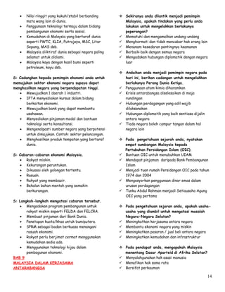 14
 Nilai ringgit yang kukuh/stabil berbanding
mata wang lain di dunia.
 Penggunaan teknologi termaju dalam bidang
pembangunan ekonomi serta sosial.
 Kemudahan di Malaysia yang bertaraf dunia
seperti PWTC, KLIA, Putrajaya, MSC, Litar
Sepang, MAS dsb.
 Malaysia diiktiraf dunia sebagai negara paling
selamat untuk didiami.
 Malaysia kaya dengan hasil bumi seperti
petroleum, kayu dsb.
S: Cadangkan kepada pemimpin ekonomi anda untuk
memajukan sektor ekonomi negara supaya dapat
menghasilkan negara yang berpendapatan tinggi.
 Mewujudkan 1 daerah 1 industri.
 IPTA menyediakan kursus dalam bidang
berkaitan ekonomi.
 Mewujudkan bank yang dapat membantu
usahawan.
 Menyediakan pinjaman modal dan bantuan
teknologi serta konsultansi.
 Mengenalpasti sumber negara yang berpotensi
untuk dimajukan. Contoh: sektor pelancongan.
 Menghasilkan produk tempatan yang bertaraf
dunia.
S: Cabaran-cabaran ekonomi Malaysia.
 Rakyat miskin.
 Kekurangan peruntukan.
 Dikuasai oleh golongan tertentu.
 Rasuah.
 Rakyat yang membazir.
 Bekalan bahan mentah yang semakin
berkurangan.
S: Langkah-langkah mengatasi cabaran tersebut.
 Mengadakan program pembangunan untuk
rakyat miskin seperti FELDA dan FELCRA.
 Membuat pinjaman dari Bank Dunia.
 Penetapan kuota/khas untuk bumiputera.
 SPRM sebagai badan berkuasa menangani
rasuah ekonomi.
 Rakyat perlu berjimat cermat menggunakan
kemudahan sedia ada.
 Menggunakan teknologi hijau dalam
pembagunan ekonomi.
BAB 9
MALAYSIA DALAM KERJASAMA
ANTARABANGSA
 Sekiranya anda dilantik menjadi pemimpin
Malaysia, apakah tindakan yang perlu anda
lakukan untuk mengelakkan berlakunya
peperangan?
 Mematuhi dan mengamalkan undang-undang
 Menghormati dan tidak mencabar hak orang lain
 Menanam kesedaran pentingnya keamanan
 Berbaik-baik dengan semua negara
 Mengadakan hubungan diplomatik dengan negara
luar
 Andaikan anda menjadi pemimpin negara pada
hari ini, berikan cadangan untuk mengelakkan
berlakunya Perang Dunia Ketiga.
 Penggunaan atom kimia diharamkan
 Krisis antarabangsa diselesaikan di meja
rundingan
 Hubungan perdagangan yang adil wajib
dilaksanakan
 Hubungan diplomatik yang baik sentiasa dijalin
antara negara
 Tiada negara boleh campur tangan dalam hal
negara lain
 Pada pengetahuan sejarah anda, nyatakan
empat sumbangan Malaysia kepada
Pertubuhan Persidangan Islam (OIC).
 Bantuan OIC untuk menubuhkan UIAM
 Mendapat pinjaman daripada Bank Pembangunan
Islam
 Menjadi tuan rumah Persidangan OIC pada tahun
1974 dan 2004
 Mengesyorkan penggunaan dinar emas dalam
urusan perdagangan
 Tunku Abdul Rahman menjadi Setiausaha Agung
OIC yang pertama
 Pada pengetahuan sejaran anda, apakah usaha-
usaha yang diambil untuk mengatasi masalah
Negara-Negara Selatan?
 Meningkatkan kerjasama antara negara
 Membantu ekonomi negara yang miskin
 Meningkatkan pasaran / jual beli antara negara
 Meningkatkan kemudahan dan infrastruktur
 Pada pendapat anda, mengapakah Malaysia
menentang Dasar Aparteid di Afrika Selatan?
 Menyalahgunakan hak asasi manusia
 Menafikan hak sama rata
 Bersifat perkauman
 