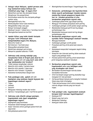 5
 Sebagai rakyat Malaysia, apakah peranan anda
bagi membentuk budaya keilmuan dan
intelektual yang tinggi di negara kita?
 Memelihara warisan ilmu daripada lenyap
 Menghargai ilmu pengetahuan
 Keterbukaan menerima ilmu daripada pelbagai
sumber asing
 Meningkatkan mutu ilmu
 Membudayakan tabiat suka membaca
 Mengamalkan sikap cuba jaya
 Belajar bersunguh-sungguh
 Membuat inovasi / rekaan baru / bersikap inovatif
 Meningkatkan kemahiran berfikir
 Apakah iktibar yang boleh diambil daripada
kerajaan Turki Uthmaniyah demi
memperkukuhkan negara kita Malaysia.
 Mencintai tanah air
 Bertolenrasi / bertolak ansur
 Mewujudkan perpaduan kaum
 Melahirkan semangat patriotisme
 Menyertai pasukan sukarela / PLKN
 Sekiranya anda seorang mubaligh yang
menyebarkan Islam di Eropah pada abad ke-14
Masihi, apakah ciri-ciri yang mesti anda miliki
bagi melaksanakan misi tersebut?
 Tabah semasa menghadapi cabaran
 Memiliki sifat siddiq / berkata benar
 Memiliki sifat amanah / dipercayai
 Memiliki sifat fatanah / bijaksana
 Kebolehan berkomunikasi dengan baik
 Pada pandangan anda, apakah ciri-ciri
kepimpinan yang membawa kepada kejayaan dan
kegemilangan sesebuah negara?
 Tegas
 Amanah
 Inovatif
 Menguasai teknologi moden dan terkini
 Optimis / berpandangan jauh / berfikiran positif
 Sekiranya anda dilantik sebagai pemimpin,
bagaimanakah anda dapat mengekalkan
kegemilangan negara?
 Kepimpinan yang berwibawa
 Perpaduan dalam kalangan penduduk
 Dasar toleransi antara golongan pemerintah dan
diperintah
 Kebijaksanaan pemerintah
 Meningkatkan kecemerlangan / kegemilangan ilmu
 Kemunculan, perkembangan dan kejatuhan Islam
dalam sejarah perkembangan tamadun manusia
memberikan banyak pengajaran kepada kita
hari ini. Jelaskan pernyataan di atas
berdasarkan pengetahuan sejarah anda.
 Sumbangan pemerintah juga sangat penting
 Mengajar kita bahawa perpaduan amat penting
 Sumbangan golongan cerdik pandai sangat penting
 Menekankan kemajuan politik seiring dengan
perkembangan ilmu
 Menekankan kemajuan sosial seiring dengan
perkembangan ilmu
 Berdasarkan pengetahuan sejarah anda,
nyatakan faktor kelangsungan sesebuah tamadun.
 Menjaga keamanan
 Sumbangan golongan cerdik pandai
 Perpaduan penting untuk penerusan sesuatu
ummah
 Kemampuan masyarakat menguasai segala bidang
kehidupan
 Kompromi dan toleransi penting dalam sesebuah
negara yang pelbagai kaum
 Peranan pemerintah penting untuk menentukan
jatuh bangunnya sesebuah tamadaun
 Berdasarkan pengetahuan sejarah anda,
bagaimanakah cara-cara kehidupan sosial
yang dicadangkan oleh Islam?
 Berasaskan kecemerlangan individu bukan
berasaskan keturunan
 Sifat berdisiplin sangat penting diamalkan bagi
mengawal diri dan perasaan
 Setiap perlakuan manusia perlu mengikut landasan
Islam yang telah ditetapkan
 Tidak ada perbezaan taraf antara seseorang
individu dengan individu yang lain kecuali
taqwa
 Pada pendapat anda, bagaimanakah sesebuah
kerajaan boleh mencapai kegemilangannya?
 Kemajuan ICT
 Rakyat yang taat setia
 Mempunyai teknologi
 Kemajuan dalam sains
 