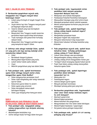 6
BAB 7: ISLAM DI ASIA TENGGARA
S: Berdasarkan pengetahuan sejarah anda,
mengapakah Asia Tenggara menjadi lokasi
kedatangan Islam?
 Lokasi yang strategik di tengah-tengah China
dan India.
 Sejak dahulu lagi Asia Tenggara menjadi pusat
perdagangan emporium dunia.
 Sasaran dakwah yang luas merangkumi
pelbagai bangsa.
 Masyarakat Asia Tenggara mudah menerima
perubahan kepercayaan/sikap keterbukaan.
 Tiada tentangan oleh pemerintah terhadap
dakwah Islam.
 Masyarakat Asia Tenggara perlukan agama
yang menyeluruh seperti Islam.
S: Sekirnya anda sebagai mubaligh Islam, apakah
ciri yang perlu ada bagi seorang mubaligh untuk
menyebarkan dakwah Islam.
 Cekal
 Berdakwah dengan bijaksana.
 Menunjukkan keperibadian yang mulia.
 Lemah lembut dalam usaha dakwah.
 Jujur.
 Memiliki pengetahuan yang luas dalam Islam.
S: Pada pendapat anda, apakah keistimewaan
agama Islam sehingga menjadi anutan utama
menggantikan agama Hindu Buddha?
 Islam menganjurkan persamaan taraf.
 Islam tidak menghalang adat selagi mematuhi
syariat Islam.
 Kemurnian ajaran Islam itu sendiri.
 Islam agama yang universal.
 Islam merangkumi semua aspek
kehidupan/lengkap.
 Islam juga menganjurkan kemajuan sosial.
BAB 8
PEMBAHARUAN DAN PENGARUH ISLAM
DI MALAYSIA SEBELUM KEDATANGAN BARAT
 Pada pendapat anda, mengapakah undang-
undang mengecualikan raja daripada sebarang
hukuman?
 Melambangkan kedudukan raja
 Sultan sebagai kuasa tertinggi dalam kerajaan
 Pada pendapat anda, bagaimanakah sistem
pendidikan boleh menjana perpaduan
masyarakat Malaysia masa kini.
 Mempunyai satu bahasa kebangsaan
 Pelaksanaan Falsafah Pendidikan Kebangsaan
 Mewujudkan hubungan yang sihat antara kaum
 Memupuk perpaduan melalui sekolah wawasan
 Melalui penyeragaman kurikulum yang bercorak
kebangsaan
 Pada pendapat anda, apakah kepentingan
undang-undang kepada sesebuah negara?
 Menjamin keamanan
 Mengekalkan perpaduan kaum
 Mengawal tingkah laku masyarakat
 Menjamin keharmonian hidup masyarakat
 Menentukan hukuman terhadap kesalahan yang
dilakukan
 Pada pengetahuan sejarah anda, apakah kesan
kehadiran Islam terhadap perkembangan
undang-undang di Tanah Melayu?
 Hukum Islam sebagai asas perundangan
 Mengembangkan undang-undang bertulis
 Undang-undang ditulis menggunakan tulisan jawi
 Terdapat hukum berpegang kepada hukum syarak
 Fasal-fasal dalam undang-undang menunjukkan
kekuatan agama Islam
 Pada pandangan anda, apakah kepentingan
pendidikan dalam kehidupan
masyarakat hari ini.
 Memajukan diri
 Pembangunan negara
 Selaras dengan ajaran agama
 Menjadi pemimpin berwibawa
 Mendapat peluang pekerjaan yang baik
 Berdasarkan pengetahuan anda, bagaimanakah
unsur-unsur Islam mampu membawa negara
ke arah kemajuan?
 Mentaati pemerintah
 Mementingkan perpaduan
 Memartabatkan ilmu pengetahuan
 Mengutamakan nilai-nilai Islam dalam kehidupan
 Mementingkan keamanan / peperangan
 Kerjasama semua golongan masyarakat
 Pada pandangan anda, apakah ciri-ciri seorang
pedagang yang berjaya?
 