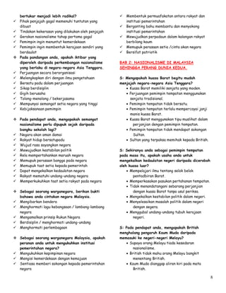 8
bertukar menjadi lebih radikal?
 Pihak penjajah gagal memenuhi tuntutan yang
dibuat
 Tindakan kekerasan yang dilakukan oleh penjajah
 Gerakan nasionalisme tahap pertama gagal
 Pemimpin ingin menuntut kemerdekaan
 Pemimpin ingin membentuk kerajaan sendiri yang
berdaulat
 Pada pandangan anda, apakah iktibar yang
diperoleh daripada perkembangan nasionalisme
yang berlaku di negara-negara Asia Tenggara.
 Perjuangan secara berorganisasi
 Melengkapkan diri dengan ilmu pengetahuan
 Bersatu padu dalam perjuangan
 Sikap berdisiplin
 Gigih berusaha
 Tolong-menolong / bekerjasama
 Mempunyai semangat setia negara yang tinggi
 Kebijaksanaan pemimpin
 Pada pendapat anda, mengapakah semangat
nasionalisme perlu dipupuk sejak daripada
bangku sekolah lagi?
 Negara akan aman damai
 Rakyat hidup bersatupadu
 Wujud rasa sayangkan negara
 Mewujudkan kestabilan politik
 Rela mempertahankan maruah negara
 Memupuk perasaan bangga pada negara
 Memupuk taat setia kepada pemerintah
 Dapat mengekalkan kedaulatan negara
 Rakyat mematuhi undang-undang negara
 Memperkukuhkan taat setia rakyat pada negara
 Sebagai seorang warganegara, berikan bukti
bahawa anda cintakan negara Malaysia.
 Mengibarkan bendera
 Menghormati lagu kebangsaan / lambang-lambang
negara
 Mengamalkan prinsip Rukun Negara
 Berdisiplin / menghormati undang-undang
 Menghormati perlembagaan
 Sebagai seorang warganegara Malaysia, apakah
peranan anda untuk mengukuhkan institusi
pemerintahan negara?
 Mengukuhkan kepimpinan negara
 Mengisi kemerdekaan dengan kemajuan
 Sentiasa memberi sokongan kepada pemerintahan
negara
 Membentuk permuafakatan antara rakyat dan
institusi pemerintahan
 Berganting bahu membantu dan menyokong
institusi pemerintahan
 Mewujudkan perpadaun dalam kalangan rakyat
berbilang kaum
 Memupuk perasaan setia /cinta akan negara
 Bersifat patriotik
BAB 2: NASIONALISME DI MALAYSIA
SEHINGGA PERANG DUNIA KEDUA.
S: Mengapakah kuasa Barat begitu mudah
menjajah negara-negara Asia Tenggara?
 Kuasa Barat memiliki senjata yang moden.
 Perjuangan pemimpin tempatan menggunakan
senjata tradisional.
 Pemimpin tempatan tidak bersatu.
 Pemimpin tempatan terlalu mempercayai janji
manis kuasa Barat.
 Kuasa Barat menggunakan tipu muslihat dalam
perjanjian dengan pemimpin tempatan.
 Pemimpin tempatan tidak mendapat sokongan
Sultan.
 Sultan yang terpaksa memihak kepada British.
S: Sekiranya anda sebagai pemimpin tempatan
pada masa itu, apakah usaha anda untuk
mengekalkan kedaulatan negeri daripada diceroboh
oleh kuasa luar?
 Mempelajari ilmu tentang selok belok
pentadbiran Barat.
 Memperkasakan pasukan pertahanan tempatan.
 Tidak menandatangani sebarang perjanjian
dengan kuasa Barat tanpa usul periksa.
 Mengekalkan kestabilan politik dalam negeri.
 Menyelesaikan masalah politik dalam negeri
dengan segera.
 Menggubal undang-undang tubuh kerajaan
negeri.
S: Pada pendapat anda, mengapakah British
menghalang pengaruh Kaum Muda daripada
memasuki ke negeri-negeri Melayu?
 Supaya orang Melayu tiada kesedaran
nasionalisme.
 British tidak mahu orang Melayu bangkit
menentang British.
 Kaum Muda dianggap aliran kiri pada mata
British.
 