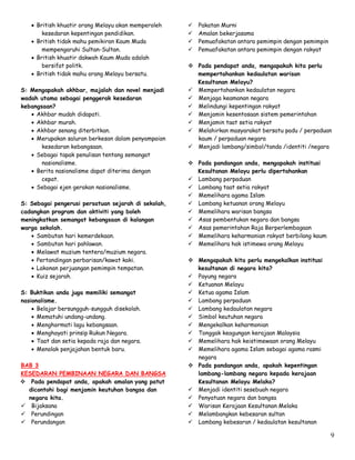 9
 British khuatir orang Melayu akan memperoleh
kesedaran kepentingan pendidikan.
 British tidak mahu pemikiran Kaum Muda
mempengaruhi Sultan-Sultan.
 British khuatir dakwah Kaum Muda adalah
bersifat politk.
 British tidak mahu orang Melayu bersatu.
S: Mengapakah akhbar, majalah dan novel menjadi
wadah utama sebagai penggerak kesedaran
kebangsaan?
 Akhbar mudah didapati.
 Akhbar murah.
 Akhbar senang diterbitkan.
 Merupakan saluran berkesan dalam penyampaian
kesedaran kebangsaan.
 Sebagai tapak penulisan tentang semangat
nasionalisme.
 Berita nasionalisme dapat diterima dengan
cepat.
 Sebagai ejen gerakan nasionalisme.
S: Sebagai pengerusi persatuan sejarah di sekolah,
cadangkan program dan aktiviti yang boleh
meningkatkan semangat kebangsaan di kalangan
warga sekolah.
 Sambutan hari kemerdekaan.
 Sambutan hari pahlawan.
 Melawat muzium tentera/muzium negara.
 Pertandingan perbarisan/kawat kaki.
 Lakonan perjuangan pemimpin tempatan.
 Kuiz sejarah.
S: Buktikan anda juga memiliki semangat
nasionalisme.
 Belajar bersungguh-sungguh disekolah.
 Mematuhi undang-undang.
 Menghormati lagu kebangsaan.
 Menghayati prinsip Rukun Negara.
 Taat dan setia kepada raja dan negara.
 Menolak penjajahan bentuk baru.
BAB 3
KESEDARAN PEMBINAAN NEGARA DAN BANGSA
 Pada pendapat anda, apakah amalan yang patut
dicontohi bagi menjamin keutuhan bangsa dan
negara kita.
 Bijaksana
 Perundingan
 Perundangan
 Pakatan Murni
 Amalan bekerjasama
 Pemuafakatan antara pemimpin dengan pemimpin
 Pemuafakatan antara pemimpin dengan rakyat
 Pada pendapat anda, mengapakah kita perlu
mempertahankan kedaulatan warisan
Kesultanan Melayu?
 Mempertahankan kedaulatan negara
 Menjaga keamanan negara
 Melindungi kepentingan rakyat
 Menjamin kesentosaan sistem pemerintahan
 Menjamin taat setia rakyat
 Melahirkan masyarakat bersatu padu / perpaduan
kaum / perpaduan negara
 Menjadi lambang/simbol/tanda /identiti /negara
 Pada pandangan anda, mengapakah institusi
Kesultanan Melayu perlu dipertahankan
 Lambang perpaduan
 Lambang taat setia rakyat
 Memelihara agama Islam
 Lambang ketuanan orang Melayu
 Memelihara warisan bangsa
 Asas pembentukan negara dan bangsa
 Asas pemerintahan Raja Berperlembagaan
 Memelihara keharmonian rakyat berbilang kaum
 Memelihara hak istimewa orang Melayu
 Mengapakah kita perlu mengekalkan institusi
kesultanan di negara kita?
 Payung negara
 Ketuanan Melayu
 Ketua agama Islam
 Lambang perpaduan
 Lambang kedaulatan negara
 Simbol keutuhan negara
 Mengekalkan keharmonian
 Tonggak keagungan kerajaan Malaysia
 Memelihara hak keistimewaan orang Melayu
 Memelihara agama Islam sebagai agama rasmi
negara
 Pada pandangan anda, apakah kepentingan
lambang-lambang negara kepada kerajaan
Kesultanan Melayu Melaka?
 Menjadi identiti sesebuah negara
 Penyatuan negara dan bangsa
 Warisan Kerajaan Kesultanan Melaka
 Melambangkan kebesaran sultan
 Lambang kebesaran / kedaulatan kesultanan
 