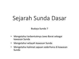 Sejarah Sunda Dasar
• Mengetahui terbentuknya Jawa Barat sebagai
kawasan Sunda
• Mengetahui wilayah kawasan Sunda
• Mengetahui kalimat sapaan sederhana di kawasan
Sunda
Budaya Sunda 7
 