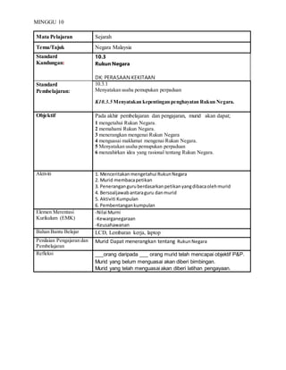 MINGGU 10
Mata Pelajaran Sejarah
Tema/Tajuk Negara Malaysia
Standard
Kandungan:
10.3
Rukun Negara
DK: PERASAAN KEKITAAN
Standard
Pembelajaran:
10.3.1
Menyatakan usaha pemupukan perpaduan
K10.3.5 Menyatakan kepentingan penghayatan Rukun Negara.
Objektif Pada akhir pembelajaran dan pengajaran, murid akan dapat;
1 mengetahui Rukun Negara.
2 memahami Rukun Negara.
3 menerangkan mengenai Rukun Negara
4 menguasai maklumat mengenai Rukun Negara.
5 Menyatakan usaha pemupukan perpaduan
6 menzahirkan idea yang rasional tentang Rukun Negara.
Aktiviti 1. Menceritakan mengetahui RukunNegara
2. Murid membacapetikan
3. Peneranganguruberdasarkanpetikanyangdibacaolehmurid
4. Bersoaljawabantaraguru danmurid
5. Aktiviti Kumpulan
6. Pembentangankumpulan
Elemen Merentasi
Kurikulum (EMK)
-Nilai Murni
-Kewarganegaraan
-Keusahawanan
Bahan Bantu Belajar LCD, Lembaran kerja, laptop
Penilaian Pengajaran dan
Pembelajaran
Murid Dapat menerangkan tentang RukunNegara
Refleksi ___orang daripada ___ orang murid telah mencapai objektif P&P.
Murid yang belum menguasai akan diberi bimbingan.
Murid yang telah menguasai akan diberi latihan pengayaan.
 
