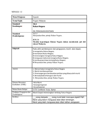 MINGGU 12
Mata Pelajaran Sejarah
Tema/Tajuk Negara Malaysia
Standard
Kandungan:
10.3
Rukun Negara
DK: PERASAAN KEKITAAN
Standard
Pembelajaran:
10.3.3
Menyatakan lima prinsip Rukun Negara.
K10.3.6
Menilai kepentingan Rukun Negara dalam membentuk jati diri
rakyat Malaysia.
Objektif Pada akhir pembelajaran dan pengajaran, murid akan dapat;
1 mengetahui RukunNegara.
2 memahami RukunNegara.
3 menerangkanmengenai RukunNegara
4 menguasai maklumatmengenaiRukunNegara.
5 membuatpenilaiantentangRukunNegara.
6 Menyatakan lima prinsip Rukun Negara.
Aktiviti 1. Menceritakan mengetahui RukunNegara
2. Murid membacapetikan
3. Peneranganguruberdasarkanpetikanyangdibacaolehmurid
4. Bersoaljawabantaraguru danmurid
5. Menyatakan lima prinsip Rukun Negara.
Elemen Merentasi
Kurikulum (EMK)
-Nilai Murni
-Kewarganegaraan
-Keusahawanan
Bahan Bantu Belajar LCD, Lembaran kerja, laptop
Penilaian Pengajaran dan
Pembelajaran
Murid Dapat menerangkan tentang RukunNegara
Refleksi ___orang daripada ___ orang murid telah mencapai objektif P&P.
Murid yang belum menguasai akan diberi bimbingan.
Murid yang telah menguasai akan diberi latihan pengayaan.
 