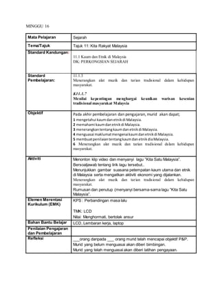 MINGGU 16
Mata Pelajaran Sejarah
Tema/Tajuk Tajuk 11: Kita Rakyat Malaysia
Standard Kandungan:
11.1 Kaum dan Etnik di Malaysia
DK: PERKONGSIAN SEJARAH
Standard
Pembelajaran:
11.1.3
Menerangkan alat muzik dan tarian tradisional dalam kehidupan
masyarakat.
K11.1.7
Menilai kepentingan menghargai keunikan warisan kesenian
tradisional masyarakat Malaysia
Objektif Pada akhir pembelajaran dan pengajaran, murid akan dapat;
1 mengetahui kaumdanetnikdi Malaysia.
2 memahami kaumdanetnikdi Malaysia.
3 menerangkantentangkaumdanetnikdi Malaysia.
4 menguasai maklumatmengenaikaumdanetnikdi Malaysia.
5 membuatpenilaiantentangkaumdanetnikdiaMalaysia.
6 Menerangkan alat muzik dan tarian tradisional dalam kehidupan
masyarakat.
Aktiviti Menonton klip video dan menyanyi lagu ”Kita Satu Malaysia”.
Bersoaljawab tentang lirik lagu tersebut..
Menunjukkan gambar suasana petempatan kaum utama dan etnik
di Malaysia serta mengaitkan aktiviti ekonomi yang dijalankan.
Menerangkan alat muzik dan tarian tradisional dalam kehidupan
masyarakat.
Rumusan dan penutup (menyanyi bersama-sama lagu ”Kita Satu
Malaysia”.
Elemen Merentasi
Kurikulum (EMK)
KPS : Perbandingan masa lalu
TMK: LCD
Nilai: Menghormati, bertolak ansur
Bahan Bantu Belajar LCD, Lembaran kerja, laptop
Penilaian Pengajaran
dan Pembelajaran
Refleksi ___orang daripada ___ orang murid telah mencapai objektif P&P.
Murid yang belum menguasai akan diberi bimbingan.
Murid yang telah menguasai akan diberi latihan pengayaan.
 