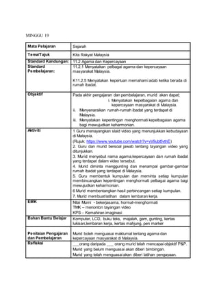 MINGGU 19
Mata Pelajaran Sejarah
Tema/Tajuk Kita Rakyat Malaysia
Standard Kandungan: 11.2 Agama dan Kepercayaan
Standard
Pembelajaran:
11.2.1 Menyatakan pelbagai agama dan kepercayaan
masyarakat Malaysia.
K11.2.5 Menyatakan keperluan memahami adab ketika berada di
rumah ibadat.
Objektif Pada akhir pengajaran dan pembelajaran, murid akan dapat;
i. Menyatakan kepelbagaian agama dan
kepercayaan masyarakat di Malaysia.
ii. Menyenaraikan rumah-rumah ibadat yang terdapat di
Malaysia.
iii. Menyatakan kepentingan menghormati kepelbagaian agama
bagi mewujudkan keharmonian.
Aktiviti 1 Guru menayangkan slaid video yang menunjukkan kebudayaan
di Malaysia.
(Rujuk: https://www.youtube.com/watch?v=vV9ubI5vthE)
2. Guru dan murid bersoal jawab tentang tayangan video yang
ditunjukkan.
3. Murid menyebut nama agama,kepercayaan dan rumah ibadat
yang terdapat dalam video tersebut.
4. Murid diminta menggunting dan menampal gambar-gambar
rumah ibadat yang terdapat di Malaysia.
5. Guru membentuk kumpulan dan meminta setiap kumpulan
membincangkan kepentingan menghormati pelbagai agama bagi
mewujudkan keharmonian.
6 Murid membentangkan hasil perbincangan setiap kumpulan.
7. Murid membuat latihan dalam lembaran kerja.
EMK Nilai Murni - bekerjasama, hormat-menghormati
TMK – menonton tayangan video
KPS – Kemahiran imaginasi
Bahan Bantu Belajar Komputer, LCD, buku teks, majalah, gam, gunting, kertas
lukisan,lembaran kerja, kertas mahjung, pen marker
Penilaian Pengajaran
dan Pembelajaran
Murid boleh menguasai maklumat tentang agama dan
kepercayaan masyarakat di Malaysia.
Refleksi ___orang daripada ___ orang murid telah mencapai objektif P&P.
Murid yang belum menguasai akan diberi bimbingan.
Murid yang telah menguasai akan diberi latihan pengayaan.
 