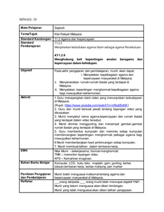 MINGGU 20
Mata Pelajaran Sejarah
Tema/Tajuk Kita Rakyat Malaysia
Standard Kandungan: 11.2 Agama dan Kepercayaan
Standard
Pembelajaran:
11.2.2
Menjelaskan kedudukan agama Islam sebagai agama Persekutuan.
K11.2.6
Menghubung kait kepentingan amalan beragama dan
kepercayaan dalam kehidupan.
Objektif Pada akhir pengajaran dan pembelajaran, murid akan dapat;
i. Menyatakan kepelbagaian agama dan
kepercayaan masyarakat di Malaysia.
ii. Menyenaraikan rumah-rumah ibadat yang terdapat di
Malaysia.
iii. Menyatakan kepentingan menghormati kepelbagaian agama
bagi mewujudkan keharmonian.
Aktiviti 1 Guru menayangkan slaid video yang menunjukkan kebudayaan
di Malaysia.
(Rujuk: https://www.youtube.com/watch?v=vV9ubI5vthE)
2. Guru dan murid bersoal jawab tentang tayangan video yang
ditunjukkan.
3. Murid menyebut nama agama,kepercayaan dan rumah ibadat
yang terdapat dalam video tersebut.
4. Murid diminta menggunting dan menampal gambar-gambar
rumah ibadat yang terdapat di Malaysia.
5. Guru membentuk kumpulan dan meminta setiap kumpulan
membincangkan kepentingan menghormati pelbagai agama bagi
mewujudkan keharmonian.
6 Murid membentangkan hasil perbincangan setiap kumpulan.
7. Murid membuat latihan dalam lembaran kerja.
EMK Nilai Murni - bekerjasama, hormat-menghormati
TMK – menonton tayangan video
KPS – Kemahiran imaginasi
Bahan Bantu Belajar Komputer, LCD, buku teks, majalah, gam, gunting, kertas
lukisan,lembaran kerja, kertas mahjung, pen marker
Penilaian Pengajaran
dan Pembelajaran
Murid boleh menguasai maklumat tentang agama dan
kepercayaan masyarakat di Malaysia.
Refleksi ___orang daripada ___ orang murid telah mencapai objektif P&P.
Murid yang belum menguasai akan diberi bimbingan.
Murid yang telah menguasai akan diberi latihan pengayaan.
 