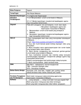 MINGGU 22
Mata Pelajaran Sejarah
Tema/Tajuk Kita Rakyat Malaysia
Standard Kandungan: 11.2 Agama dan Kepercayaan
Standard
Pembelajaran:
11.2.4 Menyenaraikan rumah-rumah ibadat di Malaysia.
K11.2.7 Menilai kepentingan menghormati kepelbagaian agama
bagi mewujudkan keharmonian.
Objektif Pada akhir pengajaran dan pembelajaran, murid akan dapat;
i. Menyatakan kepelbagaian agama dan
kepercayaan masyarakat di Malaysia.
ii. Menyenaraikan rumah-rumah ibadat yang terdapat di
Malaysia.
iii. Menyatakan kepentingan menghormati kepelbagaian agama
bagi mewujudkan keharmonian.
Aktiviti 1 Guru menayangkan slaid video yang menunjukkan kebudayaan
di Malaysia.
(Rujuk: https://www.youtube.com/watch?v=vV9ubI5vthE)
2. Guru dan murid bersoal jawab tentang tayangan video yang
ditunjukkan.
3. Murid menyebut nama agama,kepercayaan dan rumah ibadat
yang terdapat dalam video tersebut.
4. Murid diminta menggunting dan menampal gambar-gambar
rumah ibadat yang terdapat di Malaysia.
5. Guru membentuk kumpulan dan meminta setiap kumpulan
membincangkan kepentingan menghormati pelbagai agama bagi
mewujudkan keharmonian.
6 Murid membentangkan hasil perbincangan setiap kumpulan.
7. Murid membuat latihan dalam lembaran kerja.
EMK Nilai Murni - bekerjasama, hormat-menghormati
TMK – menonton tayangan video
KPS – Kemahiran imaginasi
Bahan Bantu Belajar Komputer, LCD, buku teks, majalah, gam, gunting, kertas
lukisan,lembaran kerja, kertas mahjung, pen marker
Penilaian Pengajaran
dan Pembelajaran
Murid boleh menguasai maklumat tentang agama dan
kepercayaan masyarakat di Malaysia.
Refleksi ___orang daripada ___ orang murid telah mencapai objektif P&P.
Murid yang belum menguasai akan diberi bimbingan.
Murid yang telah menguasai akan diberi latihan pengayaan.
 