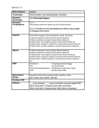 MINGGU 35
Mata Pelajaran Sejarah
Tema/Tajuk PENCAPAIAN DAN KEBANGGAAN NEGARA
Standard
Kandungan
12.3 Pemimpin Negara
Standard
Pembelajaran
12.3.1
Menyatakan sejarah kewujudan jawatan Perdana Menteri.
K12.3.5 Menilai ciri-ciri kepemimpinan berwibawa yang menjadi
kebanggaan masyarakat.
Objektif Pada akhir pengajaran dan pembelajaran, murid akan dapat;
1 Murid mengetahui tentang Perdana MenteriMalaysia.
2 Murid memahami tantang Perdana MenteriMalaysia.
3 Murid boleh menerangkan tentang Perdana MenteriMalaysia.
4 Murid boleh menguasai maklumat tentang Perdana Menter Malaysia.
5 Murid boleh membuat penilaian tentang Perdana MenteriMalaysia.
Aktiviti 1 Murid mengetahui tentang Perdana MenteriMalaysia.
2 Murid memahami tantang Perdana MenteriMalaysia.
3 Murid boleh menerangkan tentang Perdana MenteriMalaysia.
4 Murid boleh menguasai maklumat tentang Perdana Menter Malaysia.
5 Murid boleh membuat penilaian tentang Perdana MenteriMalaysia.
77.
EMK Nilai Murni – menghargai danberbangga
KPS - menerokai bukti
Dimensi Kewarganegaraan – Menghargai sumberalamnegara
TMK – belajarmelalui TMK
Bahan Bantu
Belajar
Komputer,LCD,kertasmahjung,artikel, gambar,video,
pen marker, buku latihan, alat tulis,
Penilaian PdP
Refleksi ___orang daripada ___ orang murid telah mencapai objektif P&P.
Murid yang belum menguasai akan diberi bimbingan.
Murid yang telah menguasai akan diberi latihan pengayaan.
 