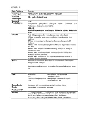 MINGGU 41
Mata Pelajaran Sejarah
Tema/Tajuk PENCAPAIAN DAN KEBANGGAAN NEGARA
Standard
Kandungan
12.4 Malaysia dan Dunia
Standard
Pembelajaran
12.4.3
Menjelaskan penyertaan Malaysia dalam Komanwel dan
Pertubuhan Kerjasama Islam (OIC).
K12.4.6
Menilai kepentingan sumbangan Malaysia kepada keamanan
dunia.
Objektif Pada akhir pengajaran dan pembelajaran, murid akan dapat;
1 Murid mengetahui nama-nama pertubuhan yang dianggotai oleh
Malaysia.
2 Murid memahami pertubuhan-pertubuhan yang dianggotai oleh
Malaysia.
3 Murid boleh menerangkan penglibatan Malaysia di peringkat serantau
dan dunia.
4 Murid boleh menguasai maklumat tentang Malaysia di peringkat
serantau dan dunia.
5 Murid boleh membuat penilaian tentang penyertaan Malaysia di
peringkat serantau dan dunia.
6 Murid boleh menzahirkan idea yang rasional tentang Malaysia di
peringkat serantau dan dunia
Aktiviti Menyatakan nama-nama pertubuhan serantau dan antarabangsa yang
dianggotai oleh Malaysia.
Menyatakan dua kepentingan menjalinkan hubungan baik dengan negara
luar.
EMK Nilai Murni – menghargai danberbangga
KPS - menerokai bukti
Dimensi Kewarganegaraan – Menghargai sumberalamnegara
TMK – belajarmelalui TMK
Bahan Bantu
Belajar
Komputer,LCD,kertasmahjung,artikel, gambar,video,
pen marker, buku latihan, alat tulis,
Penilaian PdP
Refleksi ___orang daripada ___ orang murid telah mencapai objektif P&P.
Murid yang belum menguasai akan diberi bimbingan.
Murid yang telah menguasai akan diberi latihan pengayaan.
 