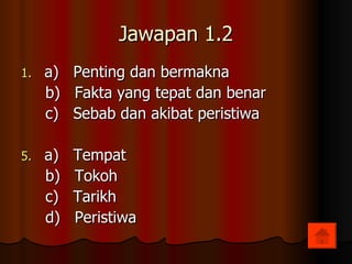 Jawapan 1.2 a)  Penting dan bermakna b)  Fakta yang tepat dan benar c)  Sebab dan akibat peristiwa a)  Tempat b)  Tokoh c)  Tarikh d)  Peristiwa 