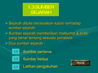 Sejarah ditulis berasaskan kajian terhadap sumber sejarah. Sumber sejarah memberikan maklumat & bukti yang benar tentang sesuatu peristiwa. Dua sumber sejarah : 1.3 SUMBER SEJARAH Sumber pertama Sumber   kedua Latihan   pengukuhan 