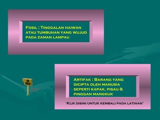 Fosil : Tinggalan haiwan atau tumbuhan yang wujud pada zaman lampau  Artifak : Barang yang dicipta oleh manusia seperti kapak, pisau & pinggan mangkuk ‘ Klik disini untuk kembali pada latihan’ 