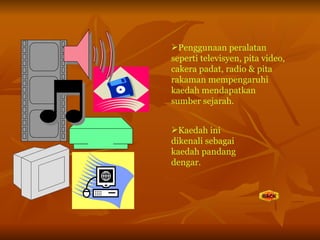 Penggunaan peralatan seperti televisyen, pita video, cakera padat, radio & pita rakaman mempengaruhi kaedah mendapatkan sumber sejarah. Kaedah ini dikenali sebagai kaedah pandang dengar. 