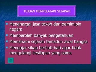 Menghargai jasa tokoh dan pemimipin negara Memperoleh banyak pengetahuan Memahami sejarah tamadun awal bangsa Mengajar sikap berhati-hati agar tidak mengulangi kesilapan yang sama TUJUAN MEMPELAJARI SEJARAH 