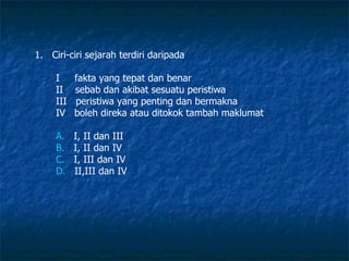 Ciri-ciri sejarah terdiri daripada I  fakta yang tepat dan benar II  sebab dan akibat sesuatu peristiwa III  peristiwa yang penting dan bermakna IV  boleh direka atau ditokok tambah maklumat A.    I, II dan III B.    I, II dan IV C.    I, III dan IV D.    II,III dan IV  