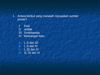 Antara berikut yang manakah merupakan sumber primer? I  Fosil II  Artifak III  Ensiklopedia IV  Keterangan lisan  A.    I, II dan III B.    I, II dan IV C.    I, III dan IV D.    II, III dan IV 