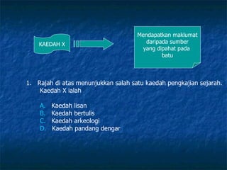 KAEDAH X Mendapatkan maklumat daripada sumber yang dipahat pada  batu Rajah di atas menunjukkan salah satu kaedah pengkajian sejarah. Kaedah X ialah A.    Kaedah lisan B.    Kaedah bertulis C.    Kaedah arkeologi D.    Kaedah pandang dengar 