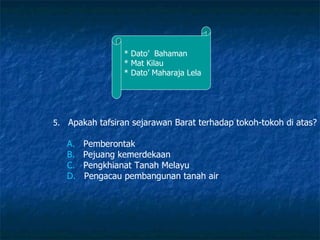 * Dato’  Bahaman * Mat Kilau * Dato’ Maharaja Lela 5.   Apakah tafsiran sejarawan Barat terhadap tokoh-tokoh di atas? A.    Pemberontak B.    Pejuang kemerdekaan C.    Pengkhianat Tanah Melayu D.    Pengacau pembangunan tanah air  
