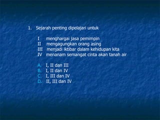 Sejarah penting dipelajari untuk  I  menghargai jasa pemimpin  II  mengagungkan orang asing III  menjadi iktibar dalam kehidupan kita IV  menanam semangat cinta akan tanah air A.    I, II dan III B.    I, II dan IV C.    I, III dan IV D.    II, III dan IV 