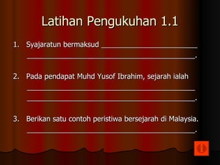 Latihan Pengukuhan 1.1 1.  Syajaratun bermaksud ________________________ __________________________________________. 2.  Pada pendapat Muhd Yusof Ibrahim, sejarah ialah __________________________________________ __________________________________________. 3.  Berikan satu contoh peristiwa bersejarah di Malaysia. __________________________________________. 