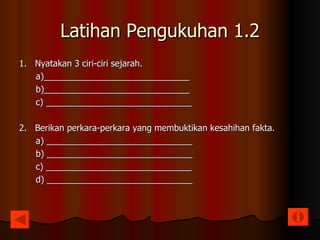 Latihan Pengukuhan 1.2 1.  Nyatakan 3 ciri-ciri sejarah. a)______________________________ b)______________________________ c) ______________________________ 2.  Berikan perkara-perkara yang membuktikan kesahihan fakta. a) ______________________________ b) ______________________________ c) ______________________________ d) ______________________________ 