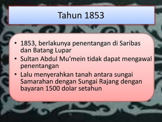 Tahun 1853

• 1853, berlakunya penentangan di Saribas
  dan Batang Lupar
• Sultan Abdul Mu’mein tidak dapat mengawal
  penentangan
• Lalu menyerahkan tanah antara sungai
  Samarahan dengan Sungai Rajang dengan
  bayaran 1500 dolar setahun
 