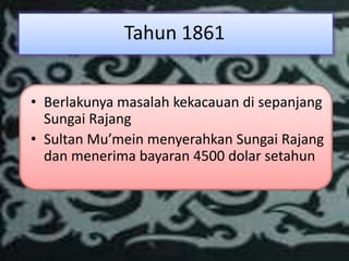 Tahun 1861


• Berlakunya masalah kekacauan di sepanjang
  Sungai Rajang
• Sultan Mu’mein menyerahkan Sungai Rajang
  dan menerima bayaran 4500 dolar setahun
 