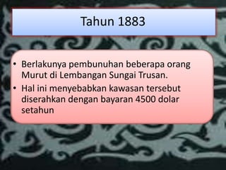 Tahun 1883

• Berlakunya pembunuhan beberapa orang
  Murut di Lembangan Sungai Trusan.
• Hal ini menyebabkan kawasan tersebut
  diserahkan dengan bayaran 4500 dolar
  setahun
 