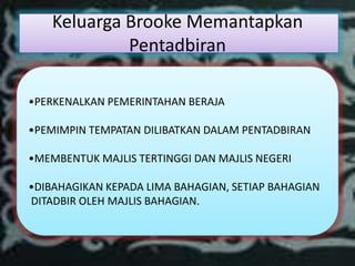Keluarga Brooke Memantapkan
             Pentadbiran

•PERKENALKAN PEMERINTAHAN BERAJA

•PEMIMPIN TEMPATAN DILIBATKAN DALAM PENTADBIRAN

•MEMBENTUK MAJLIS TERTINGGI DAN MAJLIS NEGERI

•DIBAHAGIKAN KEPADA LIMA BAHAGIAN, SETIAP BAHAGIAN
DITADBIR OLEH MAJLIS BAHAGIAN.
 