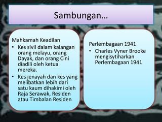 Sambungan…

Mahkamah Keadilan
                             Perlembagaan 1941
• Kes sivil dalam kalangan
  orang melayu, orang        • Charles Vyner Brooke
  Dayak, dan orang Cini        mengisytiharkan
  diadili oleh ketua           Perlembagaan 1941
  mereka.
• Kes jenayah dan kes yang
  melibatkan lebih dari
  satu kaum dihakimi oleh
  Raja Serawak, Residen
  atau Timbalan Residen
 