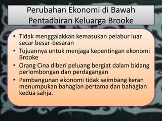 Perubahan Ekonomi di Bawah
    Pentadbiran Keluarga Brooke
• Tidak menggalakkan kemasukan pelabur luar
  secar besar-besaran
• Tujuannya untuk menjaga kepentingan ekonomi
  Brooke
• Orang Cina diberi peluang bergiat dalam bidang
  perlombongan dan perdagangan
• Pembangunan ekonomi tidak seimbang keran
  menumpukan bahagian pertama dan bahagian
  kedua sahja.
 
