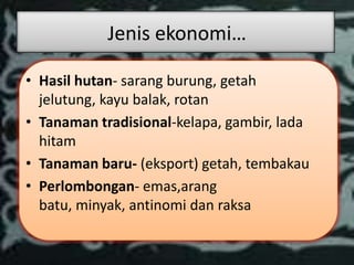 Jenis ekonomi…

• Hasil hutan- sarang burung, getah
  jelutung, kayu balak, rotan
• Tanaman tradisional-kelapa, gambir, lada
  hitam
• Tanaman baru- (eksport) getah, tembakau
• Perlombongan- emas,arang
  batu, minyak, antinomi dan raksa
 