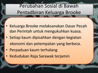 Perubahan Sosial di Bawah
     Pentadbiran Keluarga Brooke

• Keluarga Brooke melaksanakan Dasar Pecah
  dan Perintah untuk mengukuhkan kuasa.
• Setiap kaum dipisahkan dengan kegiatan
  ekonomi dan petempatan yang berbeza.
• Perpaduan kaum terhalang
• Kedudukan Raja Sarawak terjamin
 