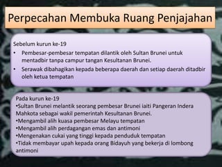 Perpecahan Membuka Ruang Penjajahan
Sebelum kurun ke-19
• Pembesar-pembesar tempatan dilantik oleh Sultan Brunei untuk
   mentadbir tanpa campur tangan Kesultanan Brunei.
• Serawak dibahagikan kepada beberapa daerah dan setiap daerah ditadbir
   oleh ketua tempatan


 Pada kurun ke-19
 •Sultan Brunei melantik seorang pembesar Brunei iaiti Pangeran Indera
 Mahkota sebagai wakil pemerintah Kesultanan Brunei.
 •Mengambil alih kuasa pembesar Melayu tempatan
 •Mengambil alih perdagangan emas dan antimoni
 •Mengenakan cukai yang tinggi kepada penduduk tempatan
 •Tidak membayar upah kepada orang Bidayuh yang bekerja di lombong
 antimoni
 