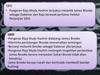 1841
• Pangeran Raja Muda Hashim terpaksa melantik James Brooke
  sebagai Gabenor dan Raja Serawak pertama melalui
  Perjanjian 1841



 1840
 •Pangeran Raja Muda Hashim didatangi James Brooke
 •Meminta pertolongan Brooke menamatkan tentangan
 •Berjanji melantik Brooke sebagai Gabenor jika berjaya
 •Pangeran Raja Muda Hashim melengah-lengahkan perlantikan
  James Brooke kerana menyedari Sultan Brunei tidak akan
  bersetuju
 •Jame Brooke berasa marah dan bertindak membedil bandar
 Kuching.
 