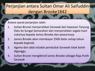 Perjanjian antara Sultan Omar Ali Saifuddin
            dengan Brooke1842

Antara syarat perjanjian ialah:
1. Sultan Brunei menyerahkan Sarawak dari kawasan Tanjung
    Datu ke Sungai Samarahan dan menyerahkan segala hasil
    cukainya kepada James Brooke dan pewarisnya
2. James Brooke akan membayar 2500 dolar setiap tahun
    kepada baginda
3. Agama dan adat istiadat penduduk Sarawak tidak boleh
    diganggu.
4. Sultan Brunei mengiktiraf James Brooke sebagai Raja Putih
    Sarawak
 