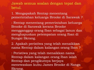 Jawab semua soalan dengan tepat dan 
betul. 
1. Mengapakah Rentap menentang 
pemerintahan keluarga Brooke di Sarawak ? 
: Rentap menentang pemerintahan keluarga 
Brooke di Sarawak kerana Brooke 
mengganggap orang Iban sebagai lanun dan 
menghapuskan petempatan orang Iban di 
Sungai Skrang. 
2. Apakah peristiwa yang telah menaikkan 
nama Rentap dalam kalangan orang Iban ? 
: Peristiwa yang telah menaikkan nama 
Rentap dalam kalangan orang Iban ialah 
Rentap dan pengikutnya berjaya 
menewaskan kubu James Brooke di Nanga 
Skrang. 
 