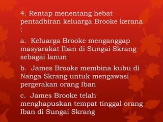 4. Rentap menentang hebat 
pentadbiran keluarga Brooke kerana 
: 
a. Keluarga Brooke menganggap 
masyarakat Iban di Sungai Skrang 
sebagai lanun 
b. James Brooke membina kubu di 
Nanga Skrang untuk mengawasi 
pergerakan orang Iban 
c. James Brooke telah 
menghapuskan tempat tinggal orang 
Iban di Sungai Skrang 
 