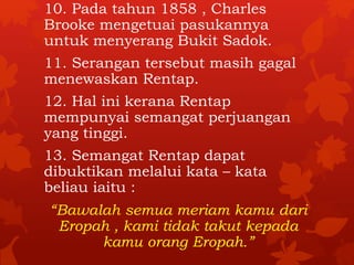 10. Pada tahun 1858 , Charles 
Brooke mengetuai pasukannya 
untuk menyerang Bukit Sadok. 
11. Serangan tersebut masih gagal 
menewaskan Rentap. 
12. Hal ini kerana Rentap 
mempunyai semangat perjuangan 
yang tinggi. 
13. Semangat Rentap dapat 
dibuktikan melalui kata – kata 
beliau iaitu : 
“Bawalah semua meriam kamu dari 
Eropah , kami tidak takut kepada 
kamu orang Eropah.” 
 