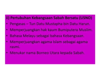 ii) Pertubuhan Kebangsaan Sabah Bersatu (USNO)
• Pengasas – Tun Datu Mustapha bin Datu Harun.
• Memperjuangkan hak kaum Bumiputera Muslim.
• Bahasa Melayu sebagai bahasa Kebangsaan.
• Memperjuangkan agama Islam sebagai agama
rasmi.
• Menukar nama Borneo Utara kepada Sabah.
 