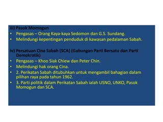 iii) Pasok Momogun
• Pengasas – Orang Kaya-kaya Sedomon dan G.S. Sundang.
• Melindungi kepentingan penduduk di kawasan pedalaman Sabah.
iv) Persatuan Cina Sabah (SCA) (Gabungan Parti Bersatu dan Parti
Demokratik)
• Pengasas – Khoo Siak Chiew dan Peter Chin.
• Melindungi hak orang Cina.
• 2. Perikatan Sabah ditubuhkan untuk mengambil bahagian dalam
pilihan raya pada tahun 1962.
• 3. Parti politik dalam Perikatan Sabah ialah USNO, UNKO, Pasok
Momogun dan SCA.
 